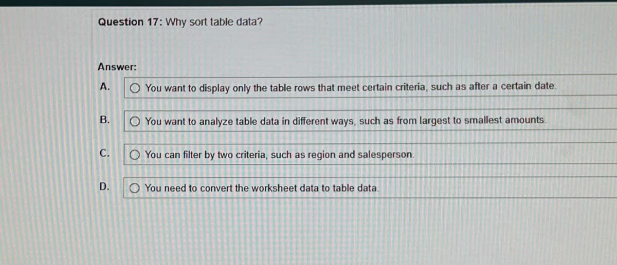 Question 17: Why sort table data?
Answer:
A.
B.
C.
D.
O You want to display only the table rows that meet certain criteria, such as after a certain date.
O You want to analyze table data in different ways, such as from largest to smallest amounts.
O You can filter by two criteria, such as region and salesperson.
You need to convert the worksheet data to table data.