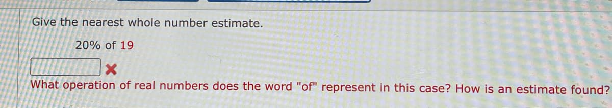 Give the nearest whole number estimate.
20% of 19
What operation of real numbers does the word "of" represent in this case? How is an estimate found?
