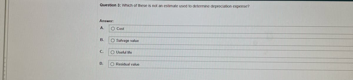 Question 3: Which of these is not an estimate used to determine depreciation expense?
Answer:
A.
B.
C.
D.
Cost
O Salvage value
OUseful life
O Residual value