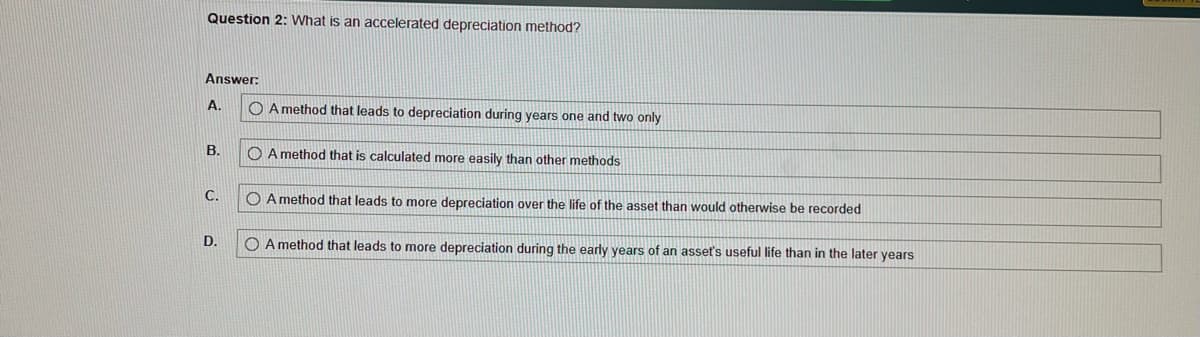 Question 2: What is an accelerated depreciation method?
Answer:
A.
B.
C.
D.
OA method that leads to depreciation during years one and two only
A method that is calculated more easily than other methods
OA method that leads to more depreciation over the life of the asset than would otherwise be recorded
O A method that leads to more depreciation during the early years of an asset's useful life than in the later years