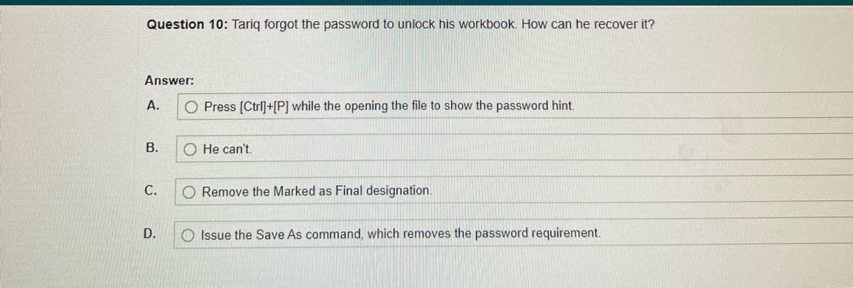 Question 10: Tariq forgot the password to unlock his workbook. How can he recover it?
Answer:
A.
B.
C.
D.
O Press [Ctrl]+[P] while the opening the file to show the password hint.
He can't.
O Remove the Marked as Final designation.
Issue the Save As command, which removes the password requirement.