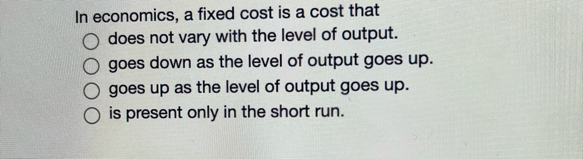 In economics, a fixed cost is a cost that
does not vary with the level of output.
goes down as the level of output goes up.
goes up as the level of output goes up.
is present only in the short run.
