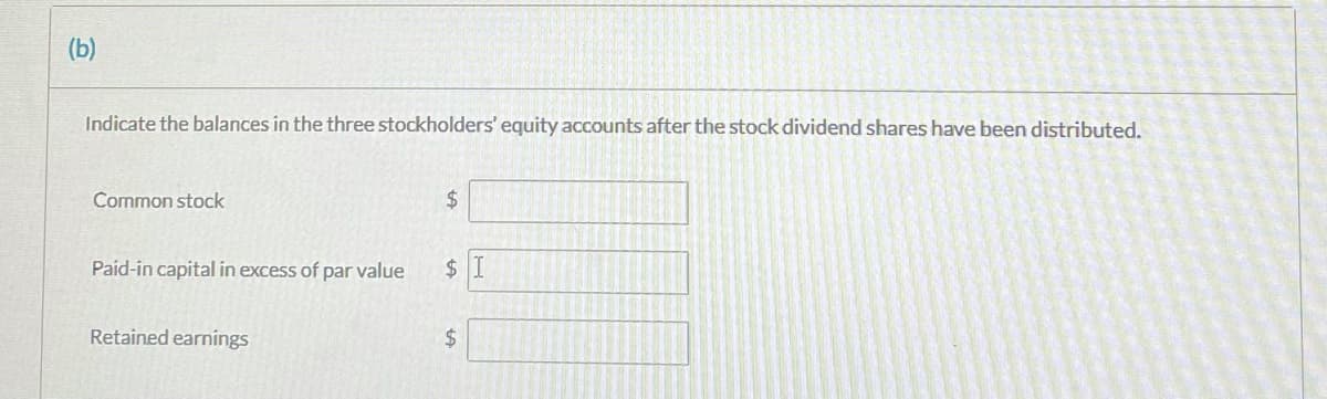 (b)
Indicate the balances in the three stockholders' equity accounts after the stock dividend shares have been distributed.
Common stock
$
Paid-in capital in excess of par value
2$
Retained earnings
$4
