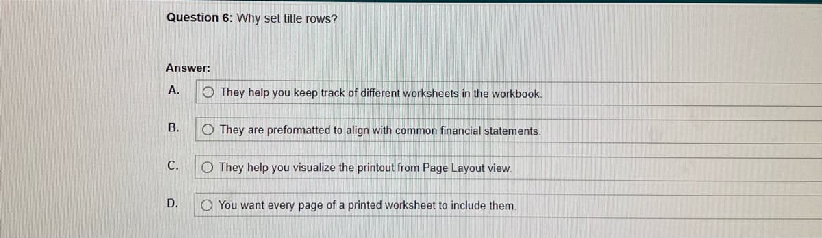 Question 6: Why set title rows?
Answer:
A.
B.
C.
D.
O They help you keep track of different worksheets in the workbook.
O They are preformatted to align with common financial statements.
O They help you visualize the printout from Page Layout view.
You want every page of a printed worksheet to include them.