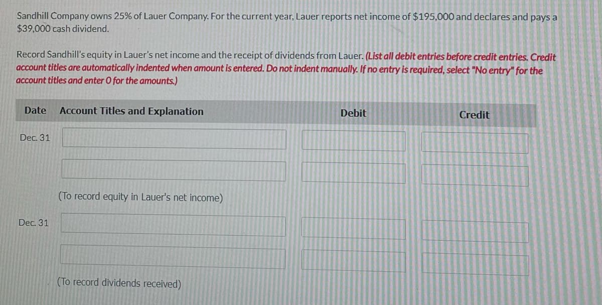 Sandhill Company owns 25% of Lauer Company. For the current year, Lauer reports net income of $195,000 and declares and pays a
$39,000 cash dividend.
Record Sandhill's equity in Lauer's net income and the receipt of dividends from Lauer. (List all debit entries before credit entries. Credit
account titles are automatically indented when amount is entered. Do not indent manually. If no entry is required, select "No entry" for the
account titles and enter O for the amounts.)
Date
Account Titles and Explanation
Debit
Credit
Dec. 31
(To record equity in Lauer's net income)
Dec. 31
(To record dividends received)

