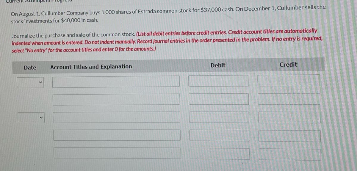 On August 1, Cullumber Company buys 1,000 shares of Estrada common stock for $37,000 cash. On December 1, Cullumber sells the
stock investments for $40,000 in cash.
Journalize the purchase and sale of the common stock. (List all debit entries before credit entries. Credit account titles are automatically
indented when amount is entered. Do not indent manually. Record journal entries in the order presented in the problem. If no entry is required,
select "No entry" for the account titles and enter O for the amounts.)
Account Titles and Explanation
Debit
Credit
Date
