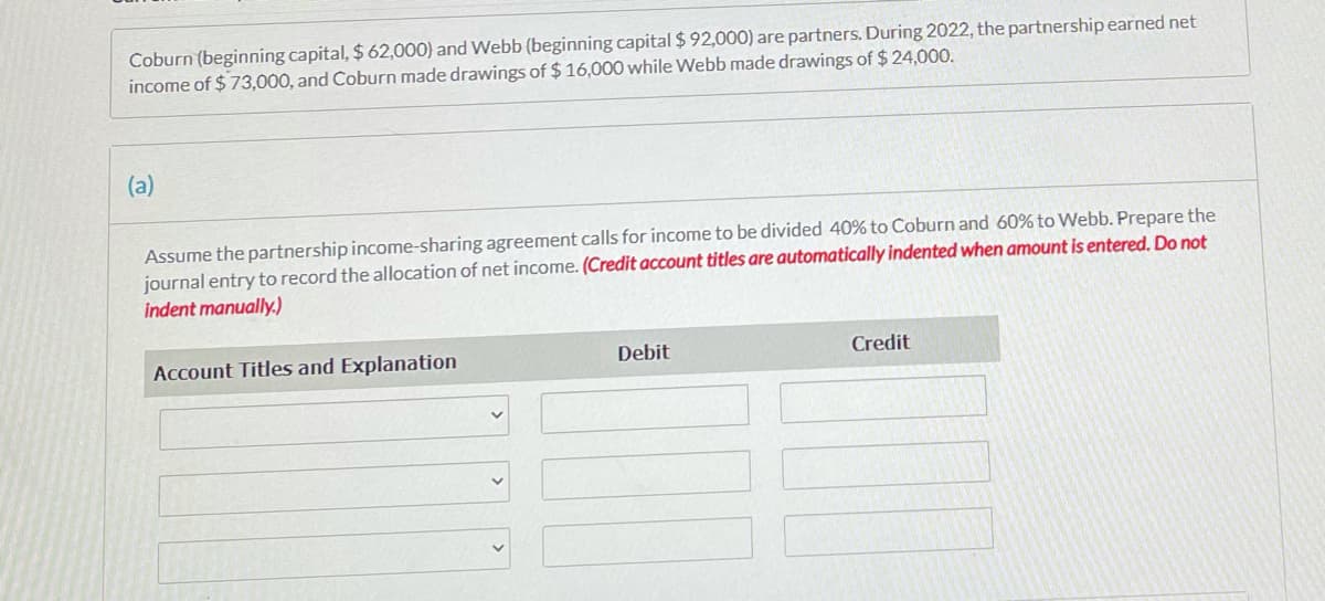 Coburn (beginning capital, $ 62,000) and Webb (beginning capital $ 92,000) are partners. During 2022, the partnership earned net
income of $ 73,000, and Coburn made drawings of $ 16,000 while Webb made drawings of $ 24,000.
(a)
Assume the partnership income-sharing agreement calls for income to be divided 40% to Coburn and 60% to Webb. Prepare the
journal entry to record the allocation of net income. (Credit account titles are automatically indented when amount is entered. Do not
indent manually.)
Account Titles and Explanation
Debit
Credit
