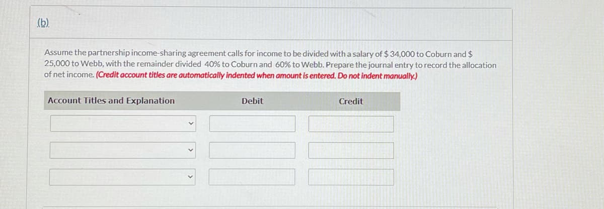 (b).
Assume the partnership income-sharing agreement calls for income to be divided with a salary of $34,000 to Coburn and $
25,000 to Webb, with the remainder divided 40% to Coburn and 60% to Webb. Prepare the journal entry to record the allocation
of net income. (Credit account titles are automatically indented when amount is entered. Do not indent manually.)
Account Titles and Explanation
Debit
Credit
