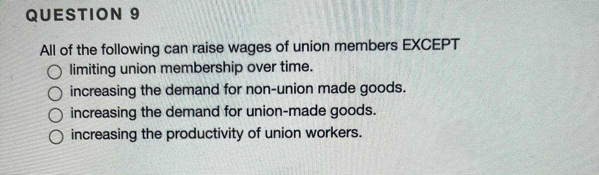 QUESTION9
All of the following can raise wages of union members EXCEPT
O limiting union membership over time.
O increasing the demand for non-union made goods.
O increasing the demand for union-made goods.
O increasing the productivity of union workers.
