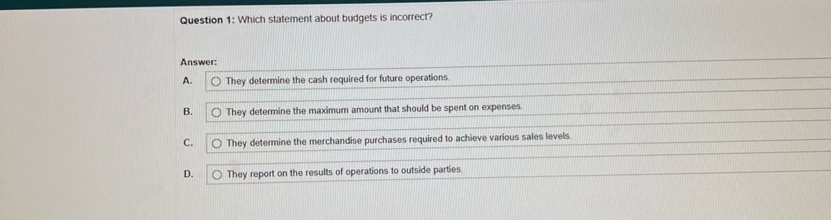 Question 1: Which statement about budgets is incorrect?
Answer:
A.
B.
C.
D.
O They determine the cash required for future operations.
They determine the maximum amount that should be spent on expenses.
They determine the merchandise purchases required to achieve various sales levels.
They report on the results of operations to outside parties.