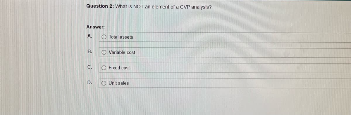 Question 2: What is NOT an element of a CVP analysis?
Answer:
A.
B.
C.
D.
Total assets
Variable cost
Fixed cost
Unit sales