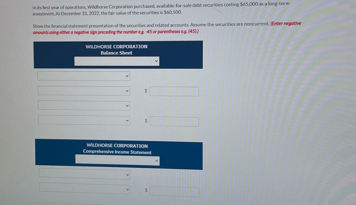 In its first year of operations, Wildhorse Corporation purchased, available-for-sale debt securities costing $65,000 as a long-term
investment. At December 31, 2022, the fair value of the securities is $60,500.
Show the financial statement presentation of the securities and related accounts. Assume the securities are noncurrent. (Enter negative
amounts using either a negative sign preceding the number eg. -45 or parentheses eg. (45).)
WILDHORSE CORPORATION
Balance Sheet
WILDHORSE CORPORATION
Comprehensive Income Statement
