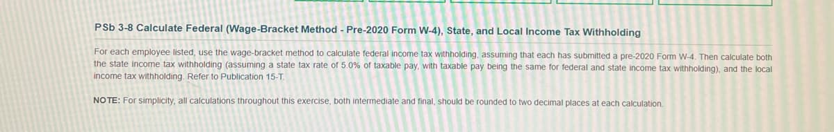 PSb 3-8 Calculate Federal (Wage-Bracket Method - Pre-2020 Form W-4), State, and Local Income Tax Withholding
For each employee listed, use the wage-bracket method to calculate federal income tax withholding, assuming that each has submitted a pre-2020 Form W-4. Then calculate both
the state income tax withholding (assuming a state tax rate of 5.0% of taxable pay, with taxable pay being the same for federal and state income tax withholding), and the local
income tax withholding. Refer to Publication 15-T.
NOTE: For simplicity, all calculations throughout this exercise, both intermediate and final, should be rounded to two decimal places at each calculation.