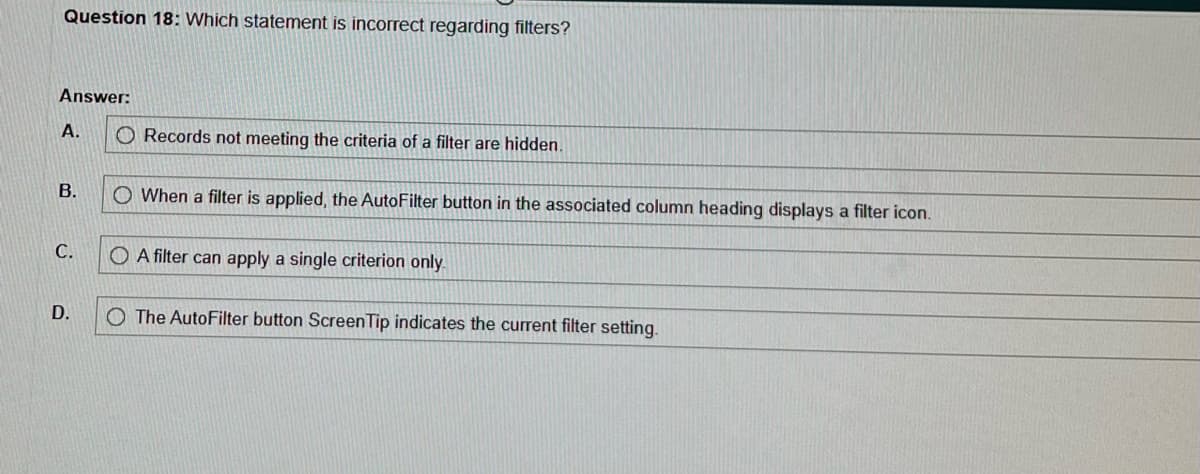 Question 18: Which statement is incorrect regarding filters?
Answer:
A.
B.
C.
D.
O Records not meeting the criteria of a filter are hidden.
O When a filter is applied, the AutoFilter button in the associated column heading displays a filter icon.
O A filter can apply a single criterion only.
O The AutoFilter button ScreenTip indicates the current filter setting.