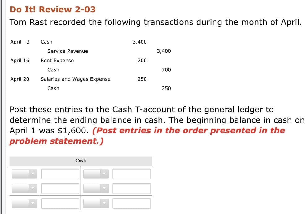 Do It! Review 2-03
Tom Rast recorded the following transactions during the month of April.
April 3
Cash
3,400
Service Revenue
3,400
April 16
Rent Expense
700
Cash
700
April 20
Salaries and Wages Expense
250
Cash
250
Post these entries to the Cash T-account of the general ledger to
determine the ending balance in cash. The beginning balance in cash on
April 1 was $1,600. (Post entries in the order presented in the
problem statement.)
Cash
