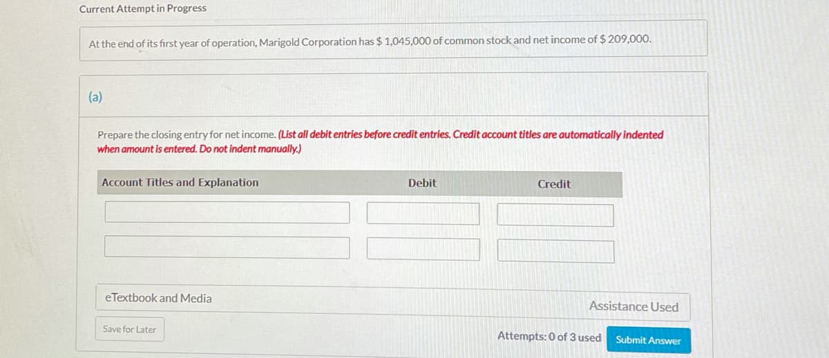 Current Attempt in Progress
At the end of its fırst year of operation, Marigold Corporation has $ 1,045,000 of common stock and net income of $209,000.
(a)
Prepare the closing entry for net income. (List all debit entries before credit entries. Credit account titles are automatically indented
when amount is entered. Do not indent manually.)
Account Titles and Explanation
Debit
Credit
eTextbook and Media
Assistance Used
Save for Later
Attempts: 0 of 3 used
Submit Answer

