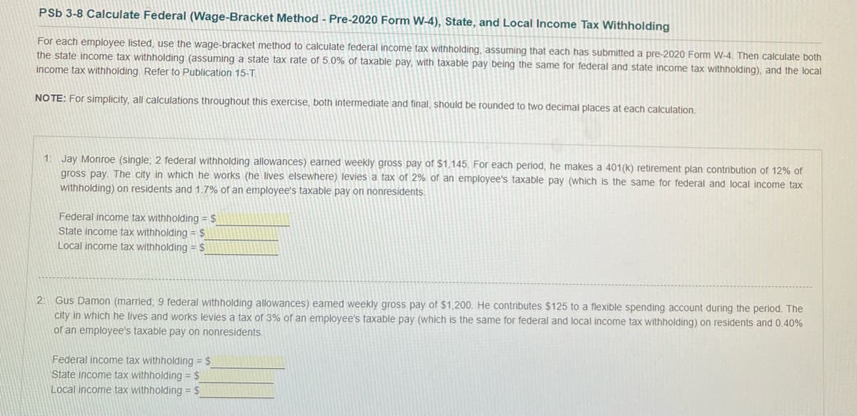 PSb 3-8 Calculate Federal (Wage-Bracket Method - Pre-2020 Form W-4), State, and Local Income Tax Withholding
For each employee listed, use the wage-bracket method to calculate federal income tax withholding, assuming that each has submitted a pre-2020 Form W-4. Then calculate both
the state income tax withholding (assuming a state tax rate of 5.0% of taxable pay, with taxable pay being the same for federal and state income tax withholding), and the local
income tax withholding. Refer to Publication 15-T.
NOTE: For simplicity, all calculations throughout this exercise, both intermediate and final, should be rounded to two decimal places at each calculation.
1:
Jay Monroe (single; 2 federal withholding allowances) earned weekly gross pay of $1,145. For each period, he makes a 401(k) retirement plan contribution of 12% of
gross pay. The city in which he works (he lives elsewhere) levies a tax of 2% of an employee's taxable pay (which is the same for federal and local income tax
withholding) on residents and 1.7% of an employee's taxable pay on nonresidents.
Federal income tax withholding = $
State income tax withholding = $
Local income tax withholding = $
2: Gus Damon (married; 9 federal withholding allowances) earned weekly gross pay of $1,200. He contributes $125 to a flexible spending account during the period. The
city in which he lives and works levies a tax of 3% of an employee's taxable pay (which is the same for federal and local income tax withholding) on residents and 0.40%
of an employee's taxable pay on nonresidents.
Federal income tax withholding = $
State income tax withholding = $
Local income tax withholding = $