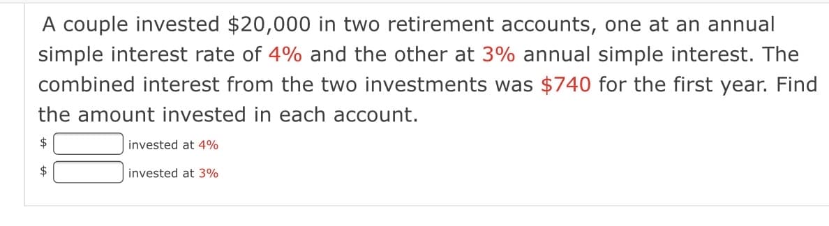 A couple invested $20,000 in two retirement accounts, one at an annual
simple interest rate of 4% and the other at 3% annual simple interest. The
combined interest from the two investments was $740 for the first year. Find
the amount invested in each account.
$
invested at 4%
2$
invested at 3%
