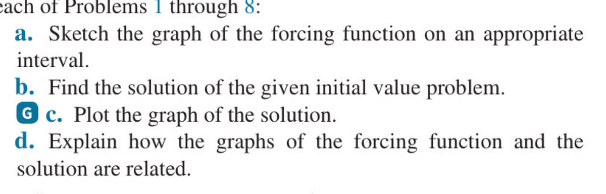 each of Problems 1 through 8:
a. Sketch the graph of the forcing function on an appropriate
interval.
b. Find the solution of the given initial value problem.
G c. Plot the graph of the solution.
d. Explain how the graphs of the forcing function and the
solution are related.
