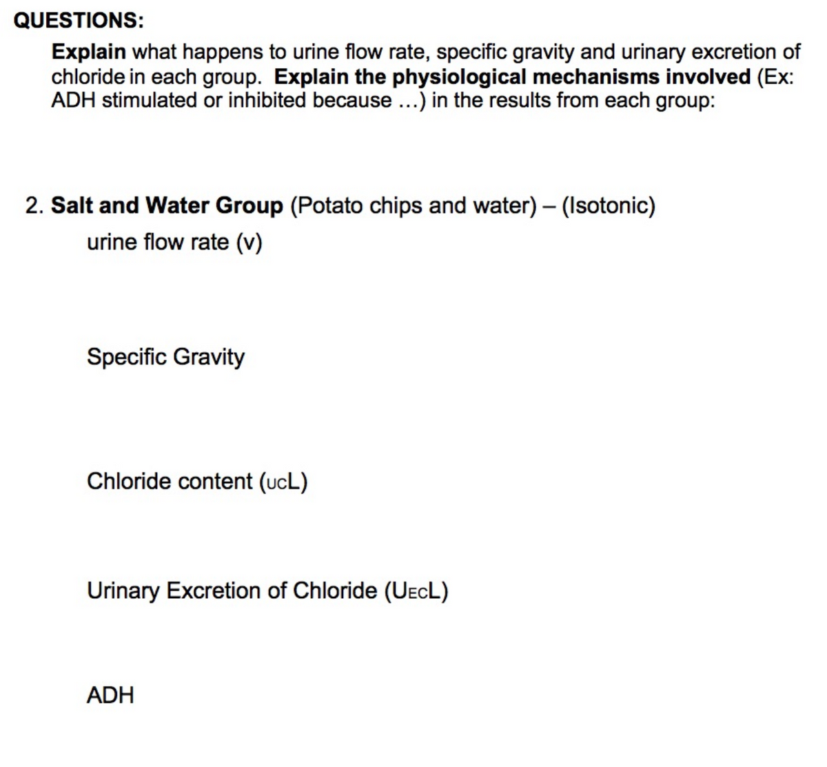 QUESTIONS:
Explain what happens to urine flow rate, specific gravity and urinary excretion of
chloride in each group. Explain the physiological mechanisms involved (Ex:
ADH stimulated or inhibited because ...) in the results from each group:
2. Salt and Water Group (Potato chips and water) – (Isotonic)
urine flow rate (v)
Specific Gravity
Chloride content (ucL)
Urinary Excretion of Chloride (UECL)
ADH
