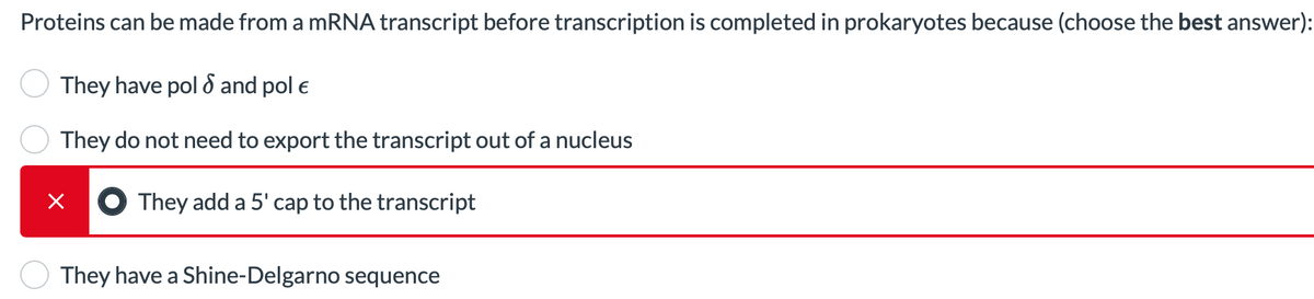 Proteins can be made from a mRNA transcript before transcription is completed in prokaryotes because (choose the best answer):
They have pol d and pol e
They do not need to export the transcript out of a nucleus
They add a 5' cap to the transcript
They have a Shine-Delgarno sequence
