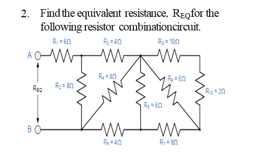 2. Find the equivalent resistance, ReQfor the
following resistor combinationcircuit.
R; = 60
R3 = 40
R3 = 102
A OW
R = 80
R3 = 60
Reo
R3 = 8n
Rig= 20
Rg = 60
BO
Rs = 40
R: = 80
