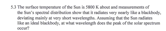 5.3 The surface temperature of the Sun is 5800 K about and measurements of
the Sun's spectral distribution show that it radiates very nearly like a blackbody,
deviating mainly at very short wavelengths. Assuming that the Sun radiates
like an ideal blackbody, at what wavelength does the peak of the solar spectrum
occur?
