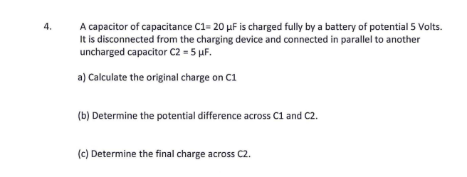 A capacitor of capacitance C1= 20 µF is charged fully by a battery of potential 5 Volts.
It is disconnected from the charging device and connected in parallel to another
uncharged capacitor C2 = 5 µF.
4.
a) Calculate the original charge on C1
(b) Determine the potential difference across C1 and C2.
(c) Determine the final charge across C2.
