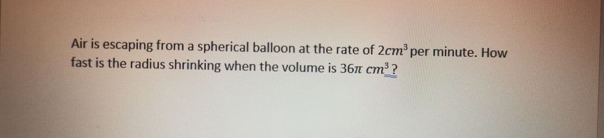 Air is escaping from a spherical balloon at the rate of 2cm per minute. How
fast is the radius shrinking when the volume is 367t cm³?
