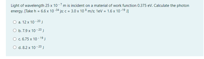 Light of wavelength 25 x 10 -7 m is incident on a material of work function 0.375 ev. Calculate the photon
energy. [Take h = 6.6 x 10 -34 js; c = 3.0 x 10 8 m/s; 1eV = 1.6 x 10 -19 J]
O a. 12 x 10 - 20 J
O b. 7.9 x 10 - 20 J
O c.6.75 x 10 - 19 J
O d. 8.2 x 10 - 20 J
