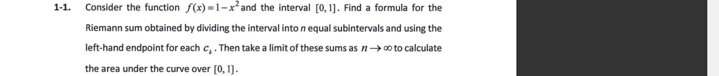 1-1.
Consider the function f(x) =1-x² and the interval [0, 1]. Find a formula for the
Riemann sum obtained by dividing the interval into n equal subintervals and using the
left-hand endpoint for each c,. Then take a limit of these sums as n→0 to calculate
the area under the curve over [0, 1].
