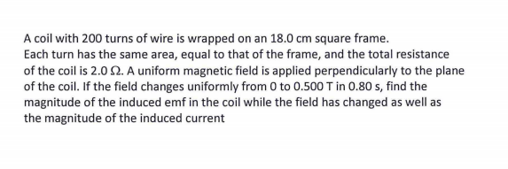 A coil with 200 turns of wire is wrapped on an 18.0 cm square frame.
Each turn has the same area, equal to that of the frame, and the total resistance
of the coil is 2.0 2. A uniform magnetic field is applied perpendicularly to the plane
of the coil. If the field changes uniformly from 0 to 0.500 T in 0.80 s, find the
magnitude of the induced emf in the coil while the field has changed as well as
the magnitude of the induced current
