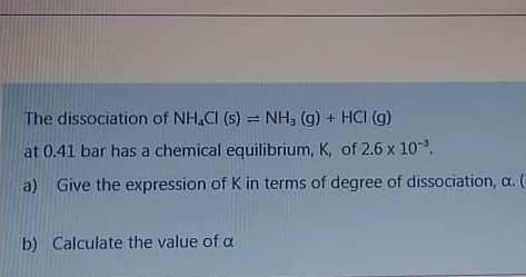 The dissociation of NH.CI (s) = NH, (g) + HCI (g)
at 0.41 bar has a chemical equilibrium, K, of 2.6 x 10.
a) Give the expression of K in terms of degree of dissociation, a. (
b) Calculate the value of a
