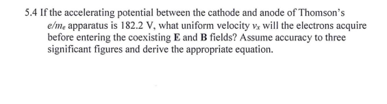 5.4 If the accelerating potential between the cathode and anode of Thomson's
elme apparatus is 182.2 V, what uniform velocity v will the electrons acquire
before entering the coexisting E and B fields? Assume accuracy to three
significant figures and derive the appropriate equation.
