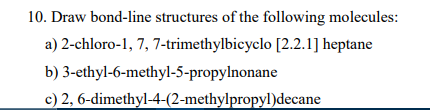 10. Draw bond-line structures of the following molecules:
a) 2-chloro-1, 7, 7-trimethylbicyclo [2.2.1] heptane
b) 3-ethyl-6-methyl-5-propylnonane
c) 2, 6-dimethyl-4-(2-methylpropyl)decane
