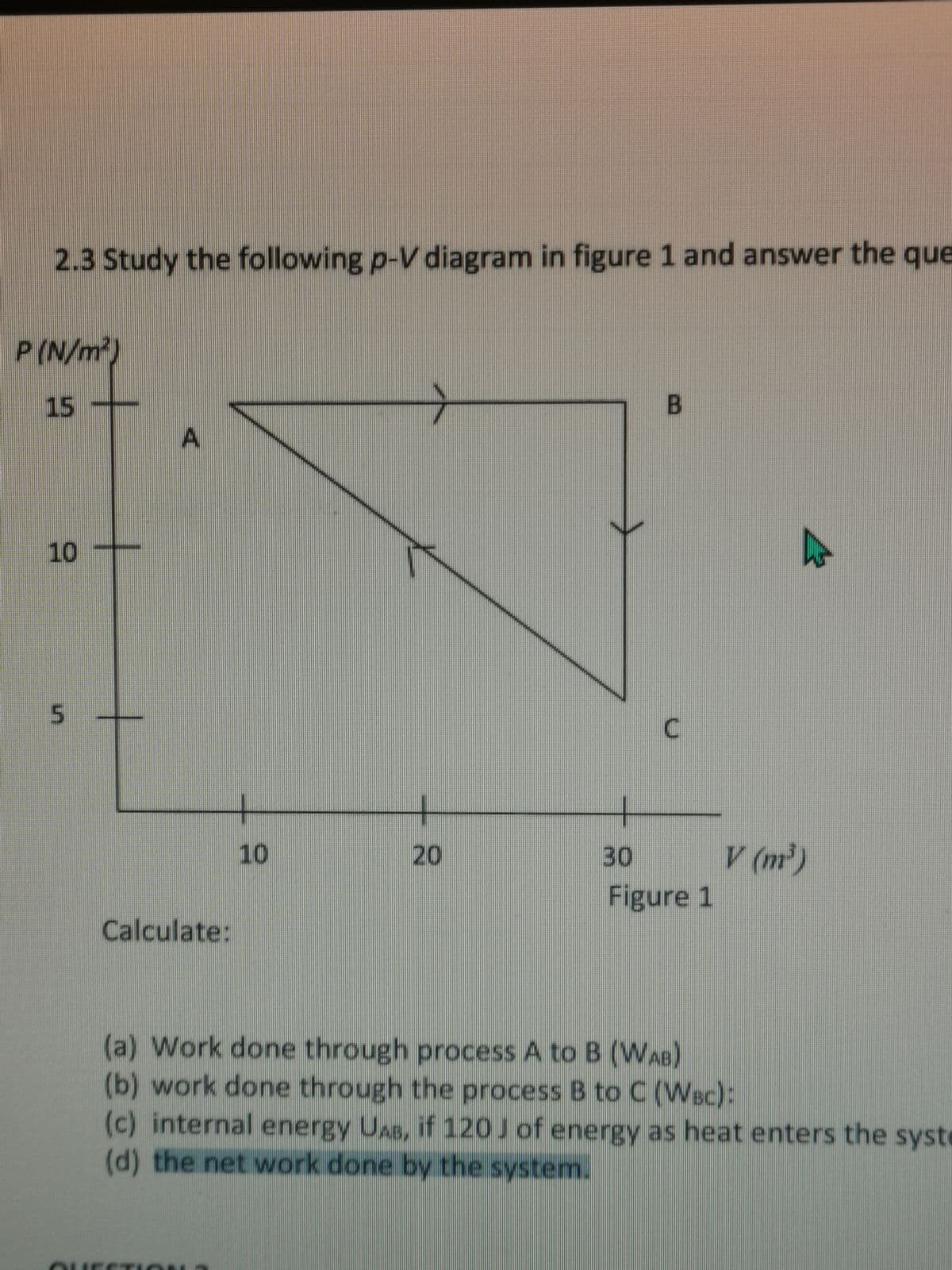 2.3 Study the following p-V diagram in figure 1 and answer the que
P (N/m)
15
-
B
A.
10
C.
V (m)
Figure 1
10
20
30
Calculate:
(a) Work done through process A to B (WAB)
(b) work done through the process B to C (Wsc):
(c) internal energy UAB, if 120J of energy as heat enters the syst
(d) the net work done by the system.
