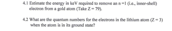 4.1 Estimate the energy in keV required to remove an n =1 (i.e., inner-shell)
electron from a gold atom (Take Z = 79).
4.2 What are the quantum numbers for the electrons in the lithium atom (Z = 3)
when the atom is in its ground state?
%3D

