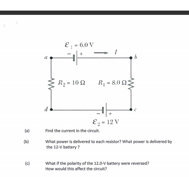 E ; = 6.0 V
I
R2 = 10 2
R, = 8.0 Q
d
Ez = 12 V
(a)
Find the current in the circuit.
(b)
What power is delivered to each resistor? What power is delivered by
the 12-V battery ?
(c)
What if the polarity of the 12.0-V battery were reversed?
How would this affect the circuit?
