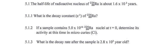 5.1 The half-life of radioactive nucleus of 2Ra is about 1.6 x 10³ years.
88
5.1.1 What is the decay constant (s') of Ra?
5.1.2 If a sample contains 5.0 x 1016 26Ra nuclei at t = 0, determine its
activity at this time in micro curies (Ci).
5.1.3 What is the decay rate after the sample is 2.8 x 103 year old?
