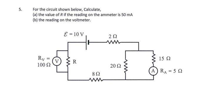 5.
For the circuit shown below, Calculate,
(a) the value of R if the reading on the ammeter is 50 mA
(b) the reading on the voltmeter.
E = 10 V
2Ω
Ry =
V
100 2
15 Q
R
20Ω
(A RA = 5 2
