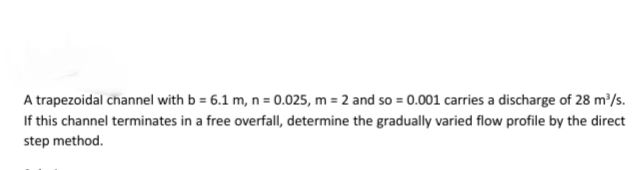 A trapezoidal channel with b = 6.1 m, n = 0.025, m = 2 and so = 0.001 carries a discharge of 28 m'/s.
If this channel terminates in a free overfall, determine the gradually varied flow profile by the direct
step method.
