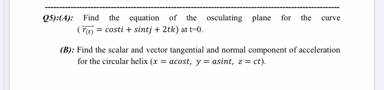 Find
the
equation
of
the
osculating plane
for
the
curve
(rt) = costi + sintj + 2tk) at t=0.
%3D
Find the scalar and vector tangential and normal component of acceleration
for the circular helix (x
= acost, y = asint, z = ct).
