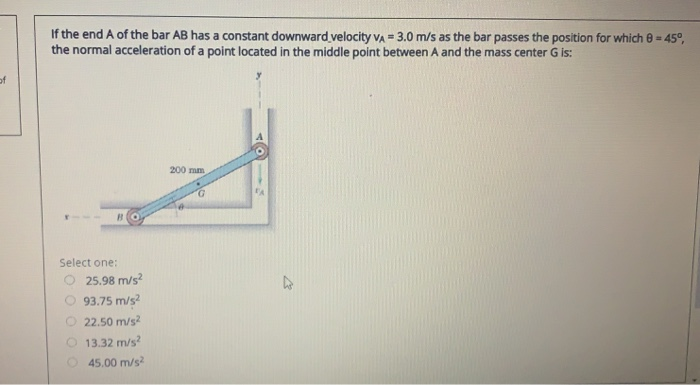 If the end A of the bar AB has a constant downward velocity VA = 3.0 m/s as the bar passes the position for which 0 = 45°,
the normal acceleration of a point located in the middle point between A and the mass center G is:
200 mm
