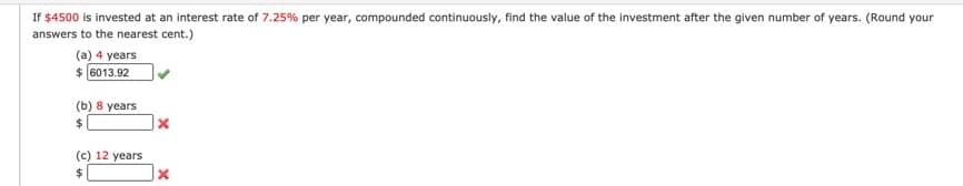 If $4500 is invested at an interest rate of 7.25% per year, compounded continuously, find the value of the investment after the given number of years. (Round your
answers to the nearest cent.)
(a) 4 years
$ (6013.92
(b) 8 years
$4
(c) 12 years
