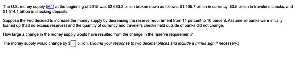 The U.S. money supply (M1) at the beginning of 2015 was $2,683.3 billion broken down as follows: $1,165.7 billion in currency, $3.5 billion in traveler's checks, and
$1,514.1 billion in checking deposits.
Suppose the Fed decided to increase the money supply by decreasing the reserve requirement from 11 percent to 10 percent. Assume all banks were initially
loaned up (had no excess reserves) and the quantity of currency and traveler's checks held outside of banks did not change.
How large a change in the money supply would have resulted from the change in the reserve requirement?
The money supply would change by $ billion. (Round your response to two decimal places and include a minus sign if necessary.)
