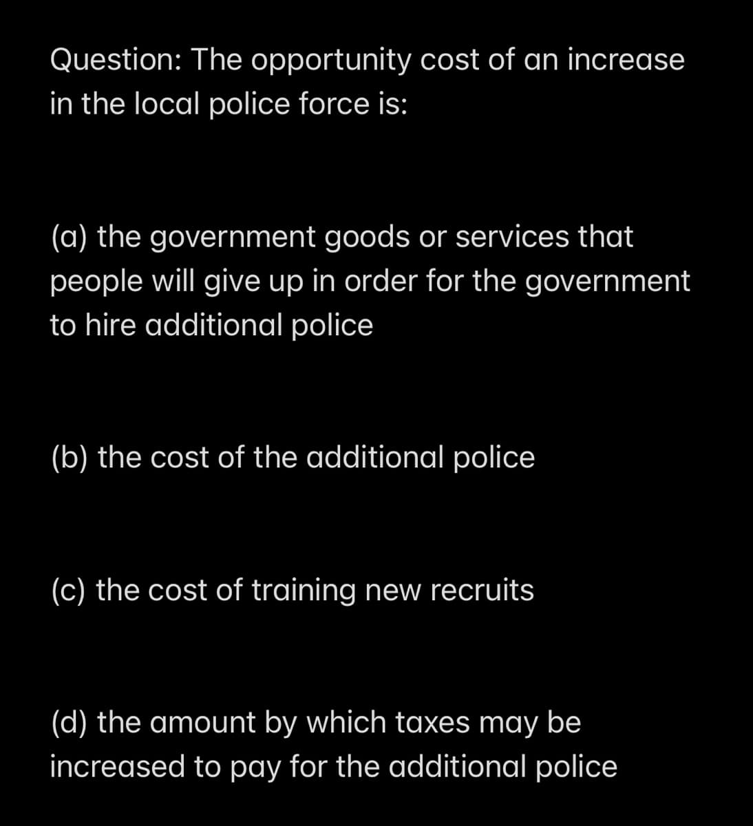 Question: The opportunity cost of an increase
in the local police force is:
(a) the government goods or services that
people will give up in order for the government
to hire additional police
(b) the cost of the additional police
(c) the cost of training new recruits
(d) the amount by which taxes may be
increased to pay for the additional police
