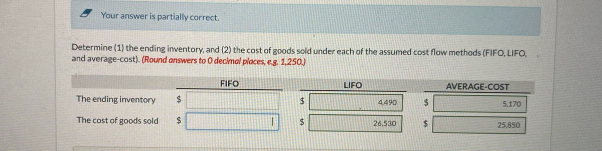 Your answer is partially correct.
Determine (1) the ending inventory, and (2) the cost of goods sold under each of the assumed cost flow methods (FIFO, LIFO,
and average-cost). (Round answers to 0 decimal places, e.g. 1,250.)
FIFO
LIFO
AVERAGE-COST
The ending inventory
24
2$
4,490
%24
5,170
The cost of goods sold
2$
24
26,530
%24
25,850
