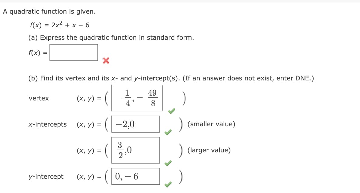A quadratic function is given.
f(x)
2x2 + x - 6
(a) Express the quadratic function in standard form.
f(x) =
(b) Find its vertex and its x- and y-intercept(s). (If an answer does not exist, enter DNE.)
1
49
vertex
(х, у) %3D
-
-
4'
8.
x-intercepts
(х, у) %3D (- 2,0
(smaller value)
=
(х, у) %3D
(larger value)
y-intercept
(х, у) %3D (| 0, — 6
