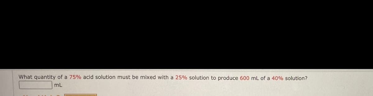 What quantity of a 75% acid solution must be mixed with a 25% solution to produce 600 mL of a 40% solution?
mL

