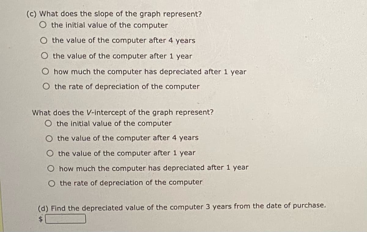 (c) What does the slope of the graph represent?
O the initial value of the computer
the value of the computer after 4 years
the value of the computer after 1 year
O how much the computer has depreciated after 1 year
O the rate of depreciation of the computer
What does the V-intercept of the graph represent?
O the initial value of the computer
the value of the computer after 4 years
the value of the computer after 1 year
O how much the computer has depreciated after 1 year
O the rate of depreciation of the computer
(d) Find the depreciated value of the computer 3 years from the date of purchase.
$4
